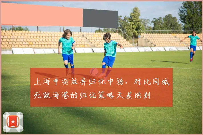 上海申花放弃归化中场，对比同城死敌海港的归化策略天差地别