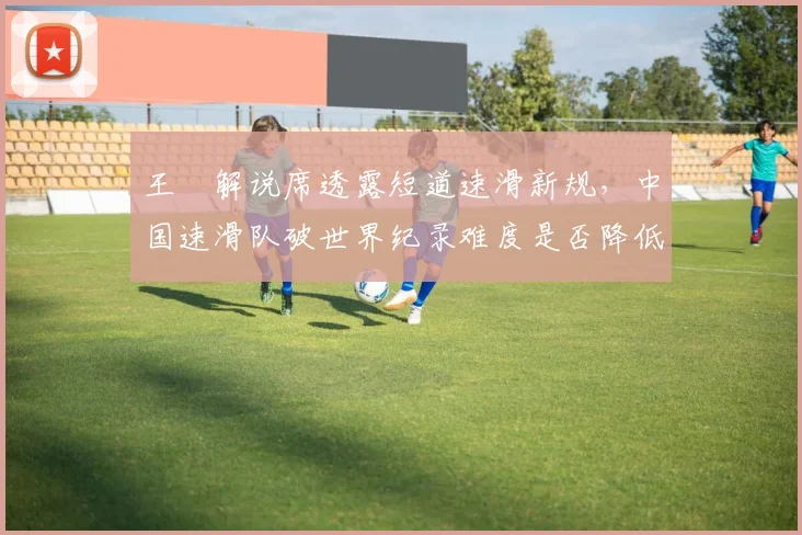王濛解说席透露短道速滑新规，中国速滑队破世界纪录难度是否降低？