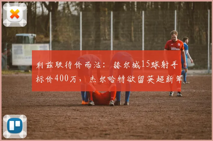 利兹联待价而沽:赫尔城15球射手标价400万,杰尔哈特欲留英超新军