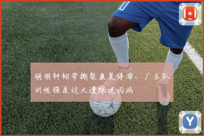 胡明轩韧带撕裂康复停滞,广东队训练强度过大遭球迷诟病