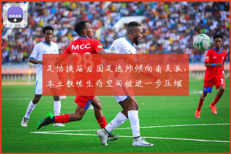 足协换届后国足选帅倾向南美派，本土教练生存空间被进一步压缩